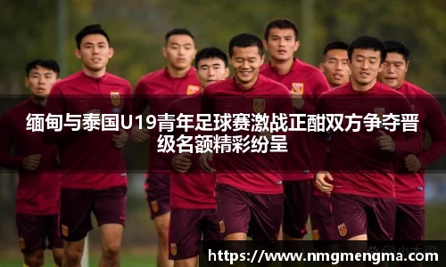 缅甸与泰国U19青年足球赛激战正酣双方争夺晋级名额精彩纷呈